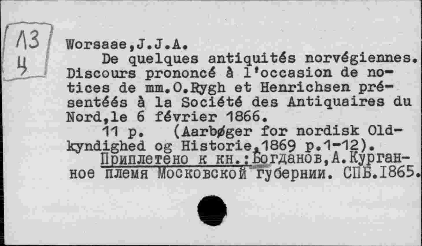 ﻿Worsaae,J.J.А.
De quelques antiquités norvégiennes. Discours prononcé à l*occasion de notices de mm.O.Bygh et Henrichsen pré-sentéés à la Société des Antiquaires du Nord,le 6 février 1866.
11 p. (Aarb^ger for nordisk Old-kyndighed og Historie.1869 p.1-12).
Приплетено к KH.:Богданов,A.Курган-ное племя Московской губернии. СПБ.1865.